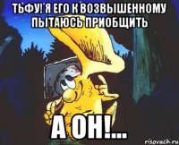 тьфу! я его к возвышенному пытаюсь приобщить а он!...
