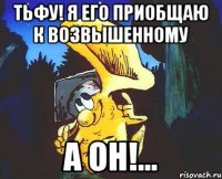 тьфу! я его приобщаю к возвышенному а он!...