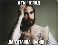 а ты че под дагестанца косишь ?