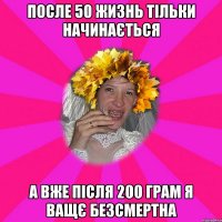 после 50 жизнь тільки начинається а вже після 200 грам я ващє безсмертна