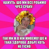 кажуть, шо ми все робимо чрез сраку - так ми ж в ній живемо! ше й така здорова. добре хоть не тісно.