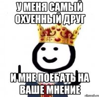 У меня самый охуенный друг И мне поебать на ваше мнение