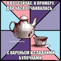 Я вот сейчас, к примеру, два часа отчаивалась... с вареньем и сладкими булочками.