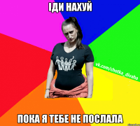 ІДИ НАХУЙ ПОКА Я ТЕБЕ НЕ ПОСЛАЛА