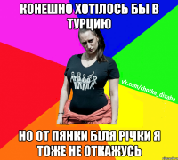 конешно хотілось бы в турцию но от пянки біля річки я тоже не откажусь