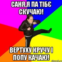 Саня,я па тібє скучаю! Вертуху кручу і попу качаю!