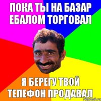 пока ты на базар ебалом торговал я берегу твой телефон продавал