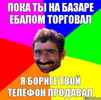 пока ты на базаре ебалом торговал я бориге твой телефон продавал
