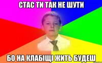 стас ти так не шути бо на клабіщі жить будеш