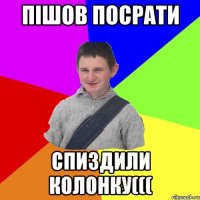 Пішов посрати спиздили колонку(((