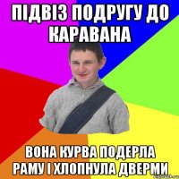 підвіз подругу до каравана вона курва подерла раму і хлопнула дверми