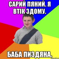Сарий пяний. Я втік здому. Баба пиздяна.