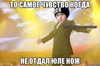 то самое чувство когда не отдал юле нож