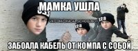 мамка ушла забоала кабель от компа с собой