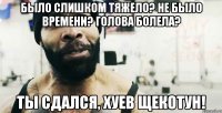 Было слишком тяжело? Не было времени? Голова болела? Ты сдался, хуев щекотун!
