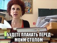  Будете плакать перед моим столом