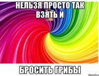 Нельзя просто так взять и бросить грибы