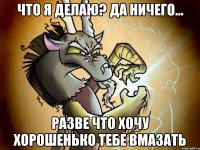 Что я делаю? Да ничего... Разве что хочу хорошенько тебе вмазать
