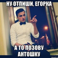 Ну отпиши, Егорка А то позову Антошку