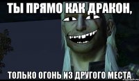 Ты прямо как дракон, только огонь из другого места