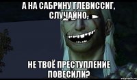 А на Сабрину Глевиссиг, случайно, не твоё преступление повесили?