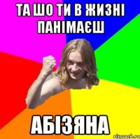 та шо ти в жизні панімаєш абізяна