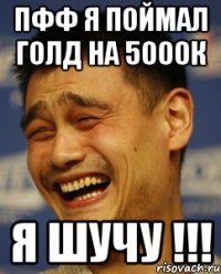 Пфф я поймал голд на 5000к Я шучу !!!