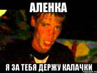 АЛЕНКА Я ЗА ТЕБЯ ДЕРЖУ КАЛАЧКИ