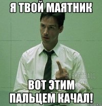 Я твой маятник вот этим пальцем качал!