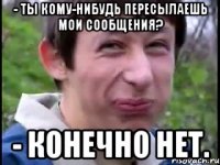- ты кому-нибудь пересылаешь мои сообщения? - конечно нет.