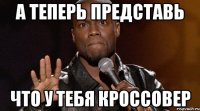 А ТЕПЕРЬ ПРЕДСТАВЬ ЧТО У ТЕБЯ КРОССОВЕР