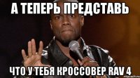 А ТЕПЕРЬ ПРЕДСТАВЬ ЧТО У ТЕБЯ КРОССОВЕР RAV 4