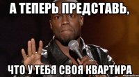 А ТЕПЕРЬ ПРЕДСТАВЬ, ЧТО У ТЕБЯ СВОЯ КВАРТИРА