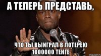 А ТЕПЕРЬ ПРЕДСТАВЬ, ЧТО ТЫ ВЫИГРАЛ В ЛОТЕРЕЮ 1000000 ТЕНГЕ