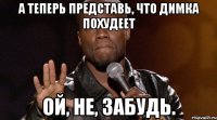 А теперь представь, что Димка похудеет Ой, не, забудь.