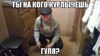 ТЫ НА КОГО КУРЛЫЧЕШЬ ГУЛЯ?