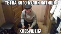 ТЫ НА КОГО БУЛКИ КАТИШЬ ХЛЕБУШЕК?