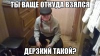 ТЫ ВАЩЕ ОТКУДА ВЗЯЛСЯ ДЕРЗКИЙ ТАКОЙ?