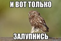 и вот только залупнись