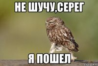 Не шучу,Серег я пошел