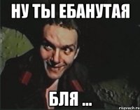 ну ты ебанутая бля ...