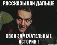 Рассказывай дальше свои замечательные истории !
