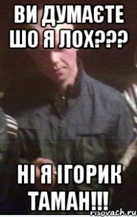 Ви думаєте шо я лох??? НІ я ігорик таман!!!