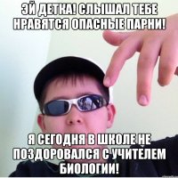 Эй детка! Слышал тебе нравятся опасные парни! Я сегодня в школе не поздоровался с учителем биологии!