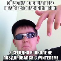 Эй детка! Слышал тебе нравятся опасные парни! Я сегодня в школе не поздоровался с учителем!