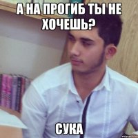 а на прогиб ты не хочешь? сука