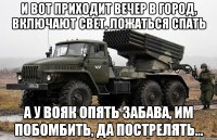 И вот приходит вечер в город, включают свет, ложаться спать а у вояк опять забава, им побомбить, да пострелять...