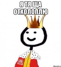 Я тя ща отхолоплю 