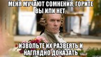 Меня мучают сомнения, горите вы или нет, Извольте их развеять и наглядно доказать