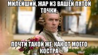 Милейший, жар из вашей пятой точки, Почти такой же, как от моего костра